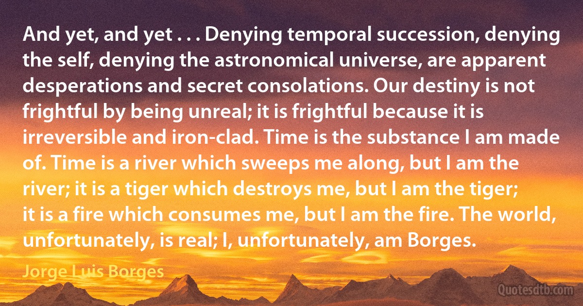 And yet, and yet . . . Denying temporal succession, denying the self, denying the astronomical universe, are apparent desperations and secret consolations. Our destiny is not frightful by being unreal; it is frightful because it is irreversible and iron-clad. Time is the substance I am made of. Time is a river which sweeps me along, but I am the river; it is a tiger which destroys me, but I am the tiger; it is a fire which consumes me, but I am the fire. The world, unfortunately, is real; I, unfortunately, am Borges. (Jorge Luis Borges)