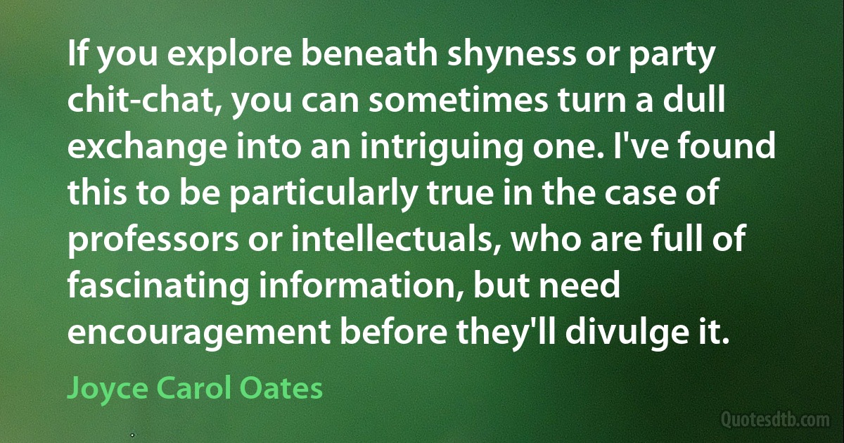 If you explore beneath shyness or party chit-chat, you can sometimes turn a dull exchange into an intriguing one. I've found this to be particularly true in the case of professors or intellectuals, who are full of fascinating information, but need encouragement before they'll divulge it. (Joyce Carol Oates)