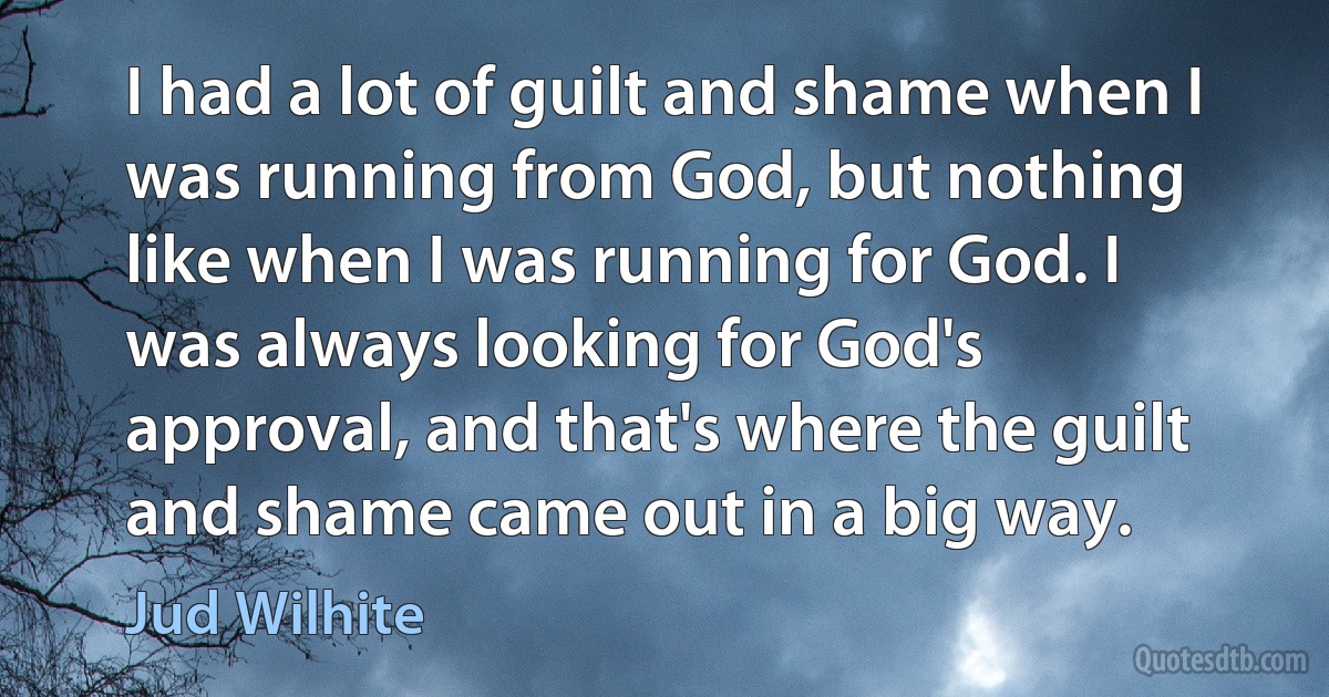 I had a lot of guilt and shame when I was running from God, but nothing like when I was running for God. I was always looking for God's approval, and that's where the guilt and shame came out in a big way. (Jud Wilhite)