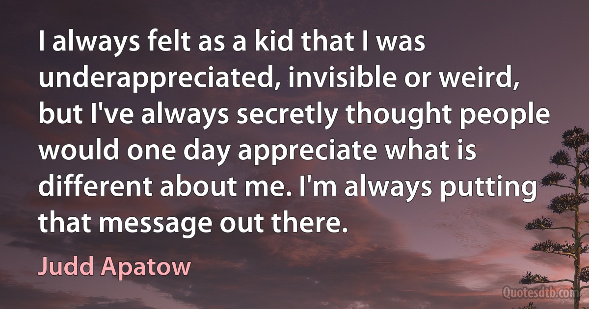 I always felt as a kid that I was underappreciated, invisible or weird, but I've always secretly thought people would one day appreciate what is different about me. I'm always putting that message out there. (Judd Apatow)