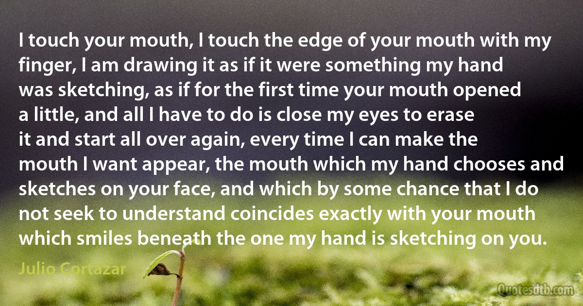 I touch your mouth, I touch the edge of your mouth with my finger, I am drawing it as if it were something my hand was sketching, as if for the first time your mouth opened a little, and all I have to do is close my eyes to erase it and start all over again, every time I can make the mouth I want appear, the mouth which my hand chooses and sketches on your face, and which by some chance that I do not seek to understand coincides exactly with your mouth which smiles beneath the one my hand is sketching on you. (Julio Cortázar)