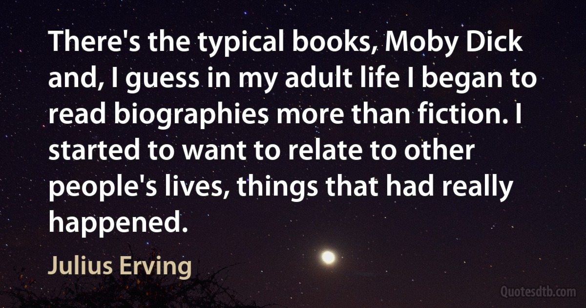 There's the typical books, Moby Dick and, I guess in my adult life I began to read biographies more than fiction. I started to want to relate to other people's lives, things that had really happened. (Julius Erving)