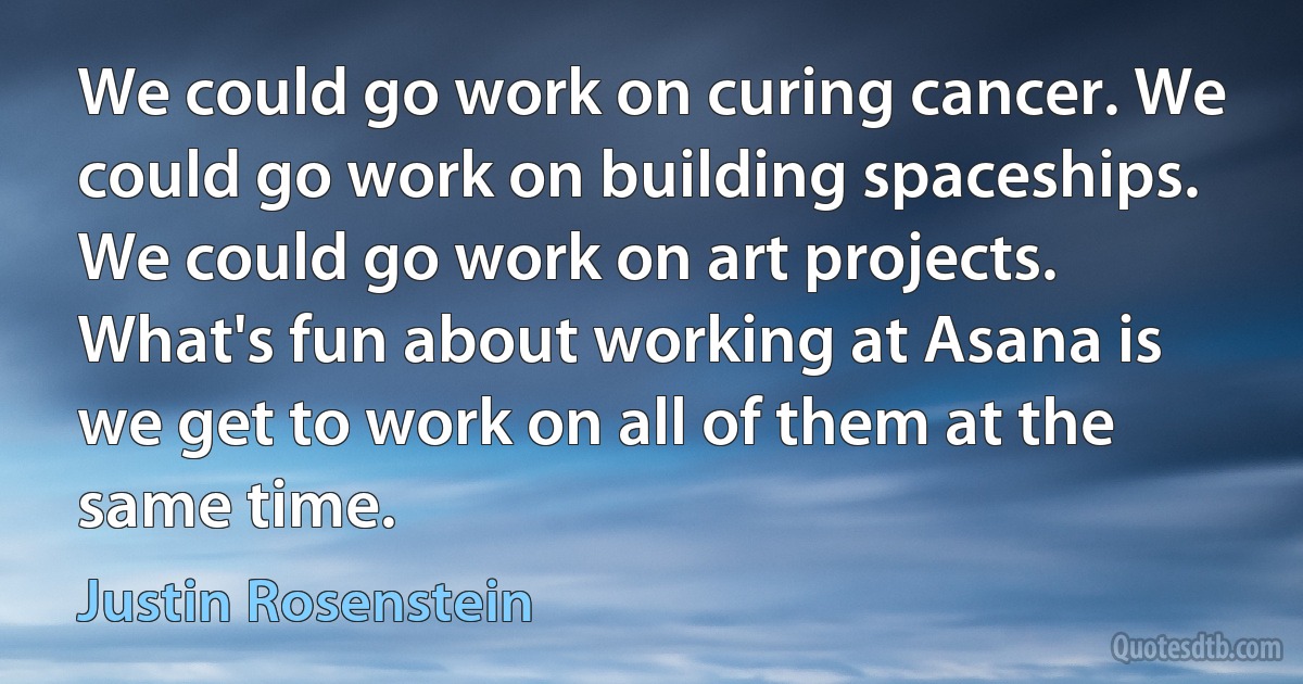 We could go work on curing cancer. We could go work on building spaceships. We could go work on art projects. What's fun about working at Asana is we get to work on all of them at the same time. (Justin Rosenstein)