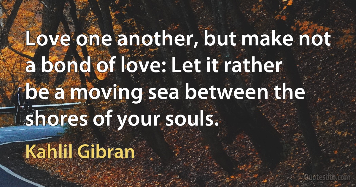 Love one another, but make not a bond of love: Let it rather be a moving sea between the shores of your souls. (Kahlil Gibran)