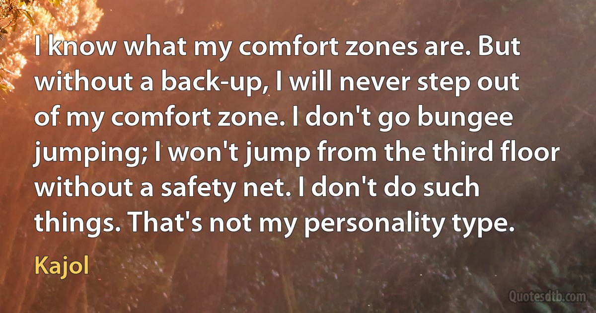 I know what my comfort zones are. But without a back-up, I will never step out of my comfort zone. I don't go bungee jumping; I won't jump from the third floor without a safety net. I don't do such things. That's not my personality type. (Kajol)