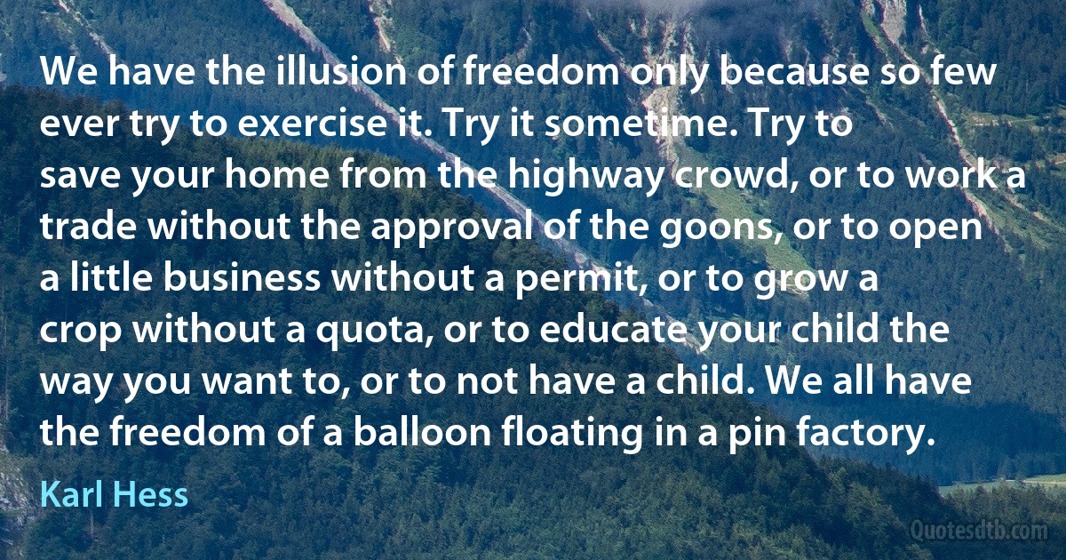 We have the illusion of freedom only because so few ever try to exercise it. Try it sometime. Try to save your home from the highway crowd, or to work a trade without the approval of the goons, or to open a little business without a permit, or to grow a crop without a quota, or to educate your child the way you want to, or to not have a child. We all have the freedom of a balloon floating in a pin factory. (Karl Hess)