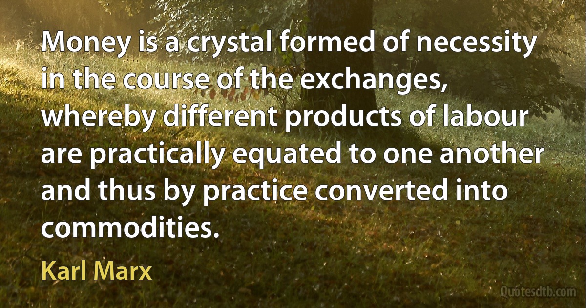 Money is a crystal formed of necessity in the course of the exchanges, whereby different products of labour are practically equated to one another and thus by practice converted into commodities. (Karl Marx)