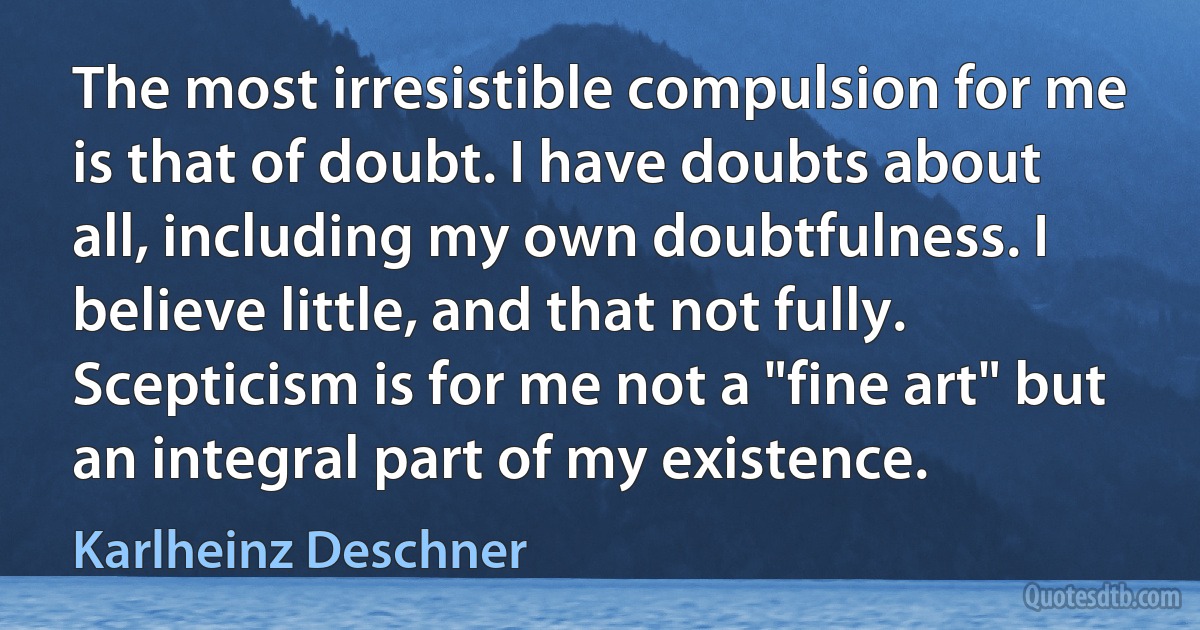 The most irresistible compulsion for me is that of doubt. I have doubts about all, including my own doubtfulness. I believe little, and that not fully. Scepticism is for me not a "fine art" but an integral part of my existence. (Karlheinz Deschner)