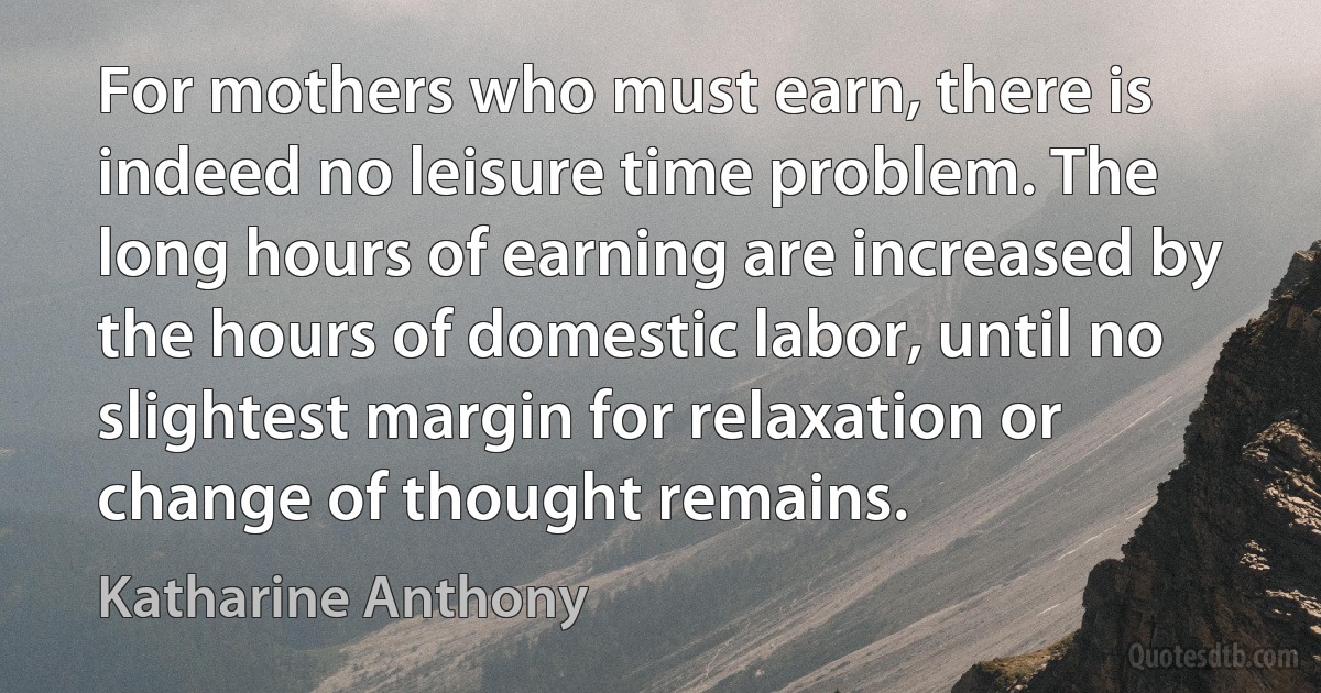 For mothers who must earn, there is indeed no leisure time problem. The long hours of earning are increased by the hours of domestic labor, until no slightest margin for relaxation or change of thought remains. (Katharine Anthony)