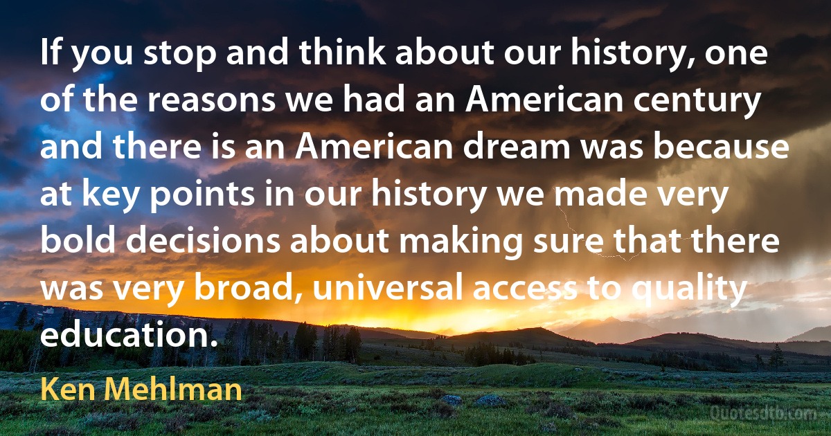 If you stop and think about our history, one of the reasons we had an American century and there is an American dream was because at key points in our history we made very bold decisions about making sure that there was very broad, universal access to quality education. (Ken Mehlman)