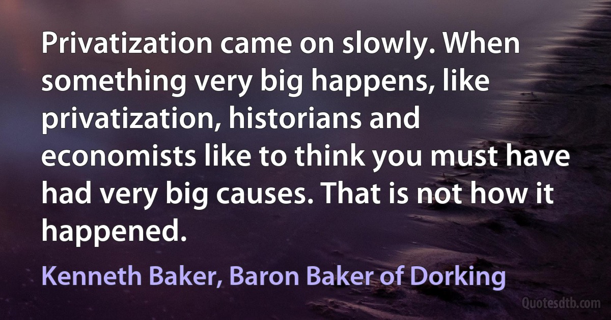 Privatization came on slowly. When something very big happens, like privatization, historians and economists like to think you must have had very big causes. That is not how it happened. (Kenneth Baker, Baron Baker of Dorking)