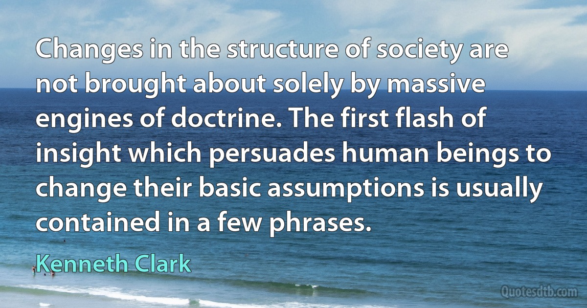 Changes in the structure of society are not brought about solely by massive engines of doctrine. The first flash of insight which persuades human beings to change their basic assumptions is usually contained in a few phrases. (Kenneth Clark)