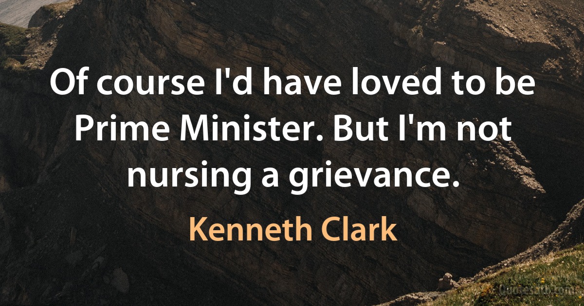 Of course I'd have loved to be Prime Minister. But I'm not nursing a grievance. (Kenneth Clark)