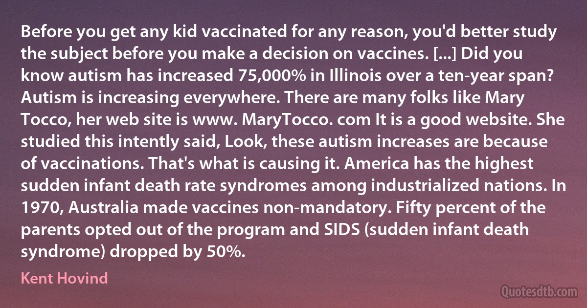 Before you get any kid vaccinated for any reason, you'd better study the subject before you make a decision on vaccines. [...] Did you know autism has increased 75,000% in Illinois over a ten-year span? Autism is increasing everywhere. There are many folks like Mary Tocco, her web site is www. MaryTocco. com It is a good website. She studied this intently said, Look, these autism increases are because of vaccinations. That's what is causing it. America has the highest sudden infant death rate syndromes among industrialized nations. In 1970, Australia made vaccines non-mandatory. Fifty percent of the parents opted out of the program and SIDS (sudden infant death syndrome) dropped by 50%. (Kent Hovind)