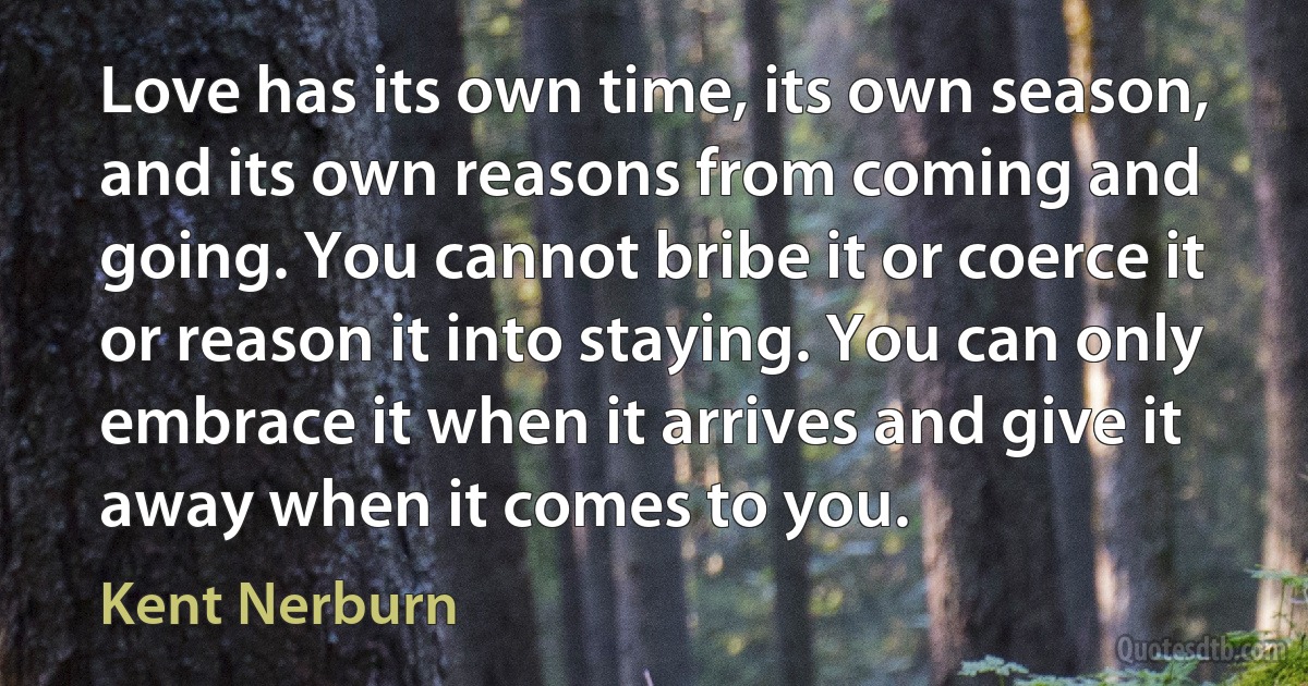 Love has its own time, its own season, and its own reasons from coming and going. You cannot bribe it or coerce it or reason it into staying. You can only embrace it when it arrives and give it away when it comes to you. (Kent Nerburn)