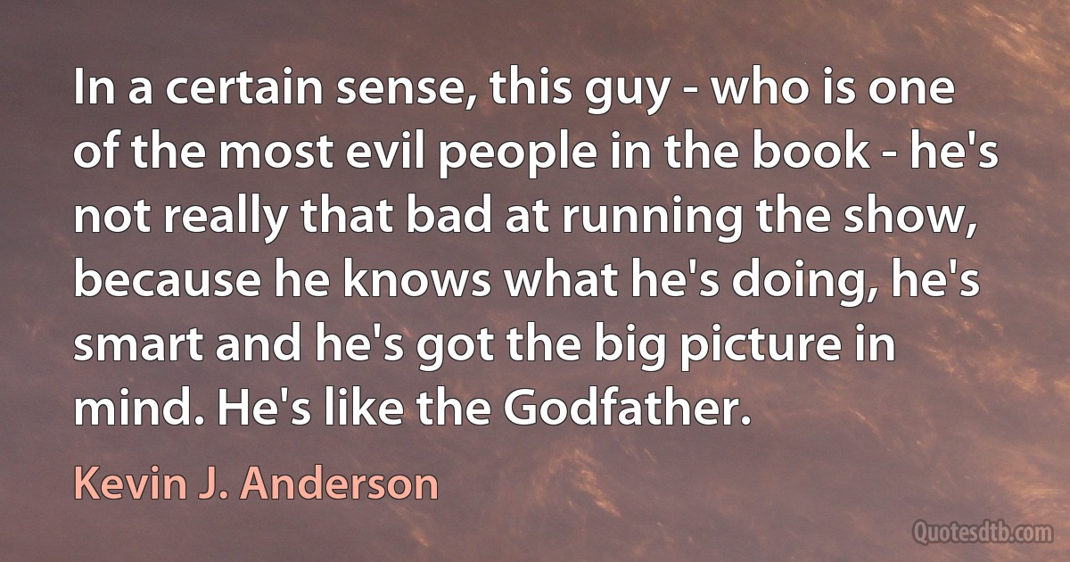 In a certain sense, this guy - who is one of the most evil people in the book - he's not really that bad at running the show, because he knows what he's doing, he's smart and he's got the big picture in mind. He's like the Godfather. (Kevin J. Anderson)