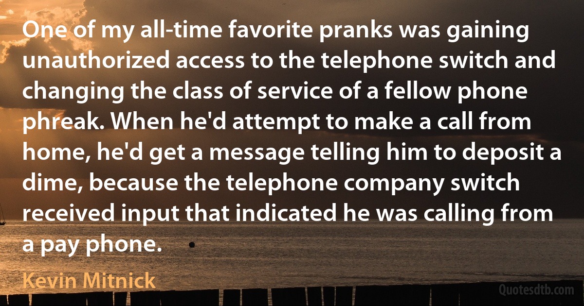 One of my all-time favorite pranks was gaining unauthorized access to the telephone switch and changing the class of service of a fellow phone phreak. When he'd attempt to make a call from home, he'd get a message telling him to deposit a dime, because the telephone company switch received input that indicated he was calling from a pay phone. (Kevin Mitnick)