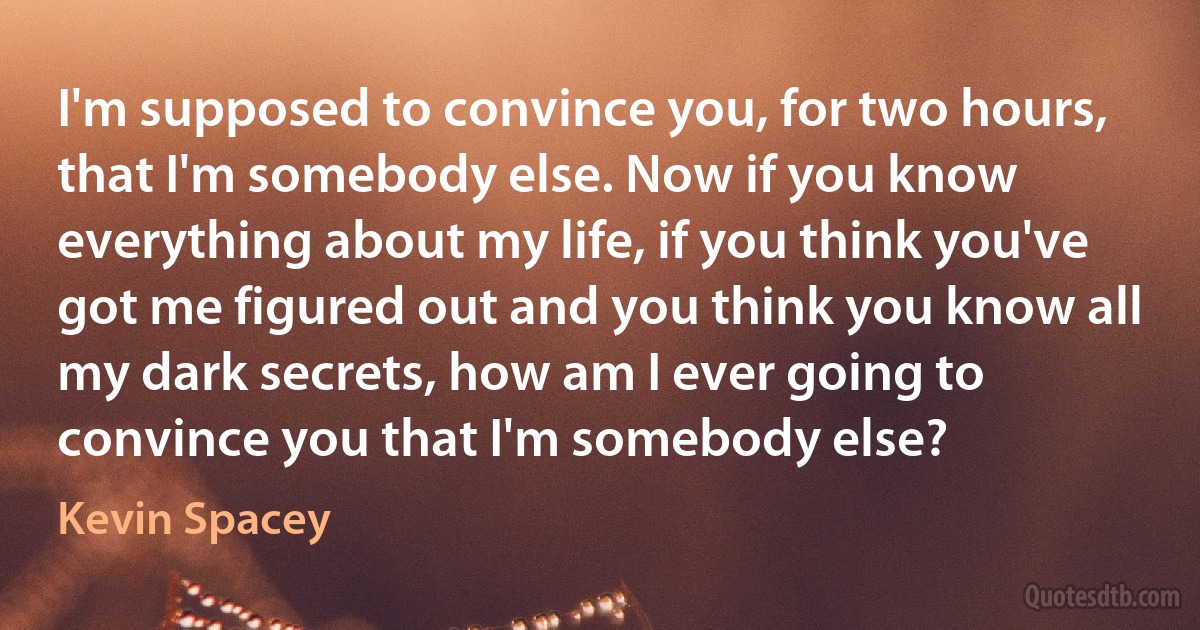 I'm supposed to convince you, for two hours, that I'm somebody else. Now if you know everything about my life, if you think you've got me figured out and you think you know all my dark secrets, how am I ever going to convince you that I'm somebody else? (Kevin Spacey)