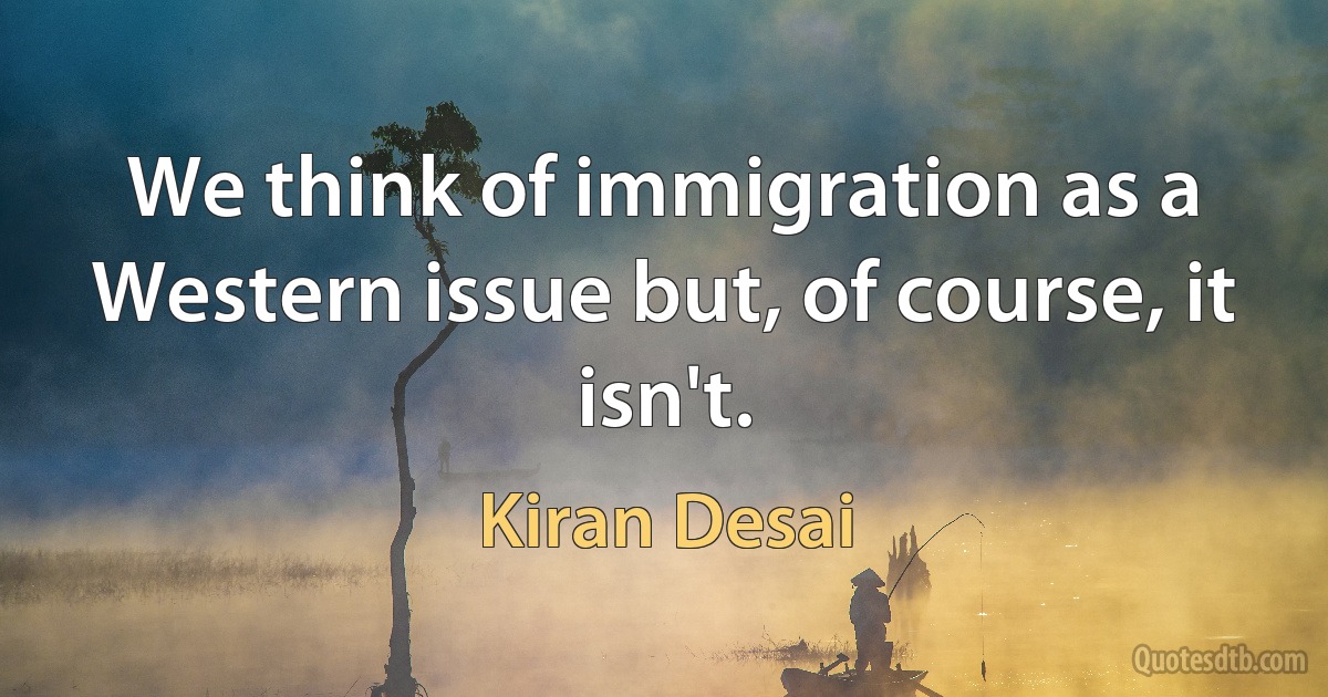 We think of immigration as a Western issue but, of course, it isn't. (Kiran Desai)