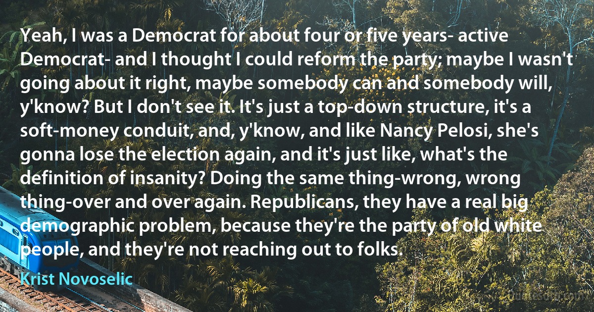 Yeah, I was a Democrat for about four or five years- active Democrat- and I thought I could reform the party; maybe I wasn't going about it right, maybe somebody can and somebody will, y'know? But I don't see it. It's just a top-down structure, it's a soft-money conduit, and, y'know, and like Nancy Pelosi, she's gonna lose the election again, and it's just like, what's the definition of insanity? Doing the same thing-wrong, wrong thing-over and over again. Republicans, they have a real big demographic problem, because they're the party of old white people, and they're not reaching out to folks. (Krist Novoselic)