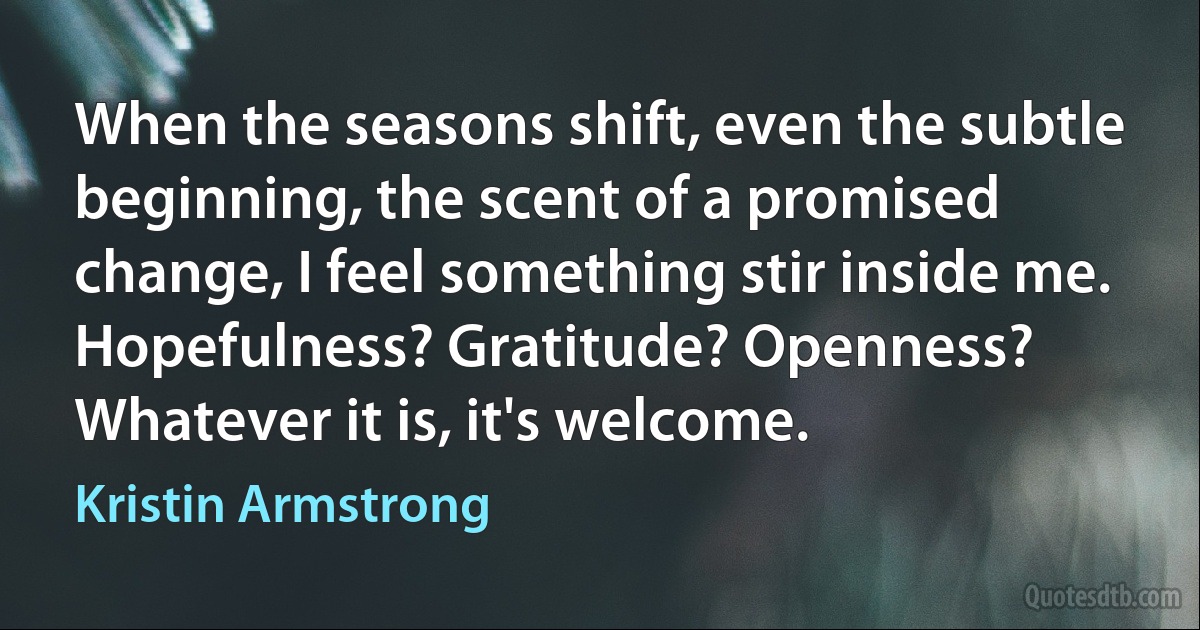 When the seasons shift, even the subtle beginning, the scent of a promised change, I feel something stir inside me. Hopefulness? Gratitude? Openness? Whatever it is, it's welcome. (Kristin Armstrong)