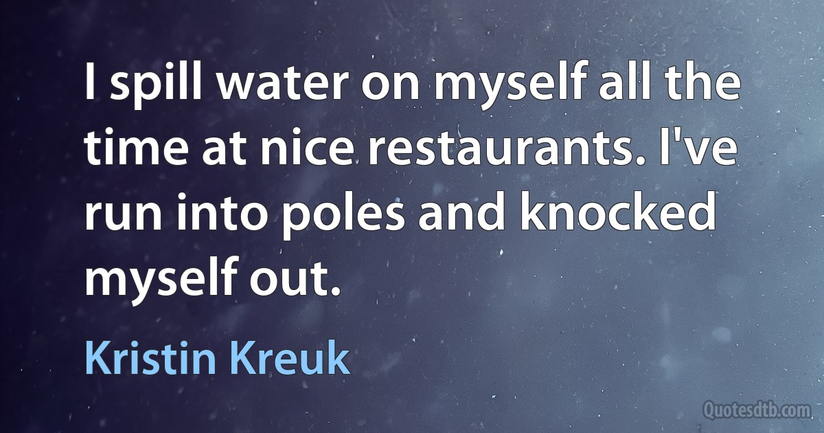 I spill water on myself all the time at nice restaurants. I've run into poles and knocked myself out. (Kristin Kreuk)