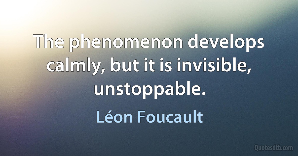 The phenomenon develops calmly, but it is invisible, unstoppable. (Léon Foucault)