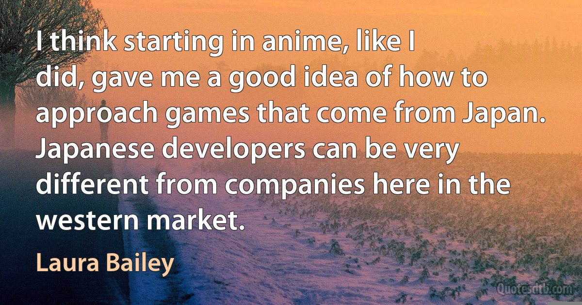 I think starting in anime, like I did, gave me a good idea of how to approach games that come from Japan. Japanese developers can be very different from companies here in the western market. (Laura Bailey)