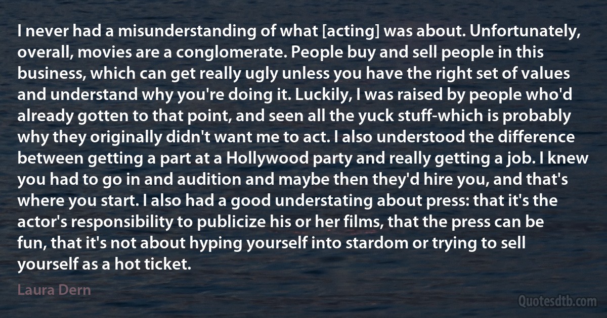 I never had a misunderstanding of what [acting] was about. Unfortunately, overall, movies are a conglomerate. People buy and sell people in this business, which can get really ugly unless you have the right set of values and understand why you're doing it. Luckily, I was raised by people who'd already gotten to that point, and seen all the yuck stuff-which is probably why they originally didn't want me to act. I also understood the difference between getting a part at a Hollywood party and really getting a job. I knew you had to go in and audition and maybe then they'd hire you, and that's where you start. I also had a good understating about press: that it's the actor's responsibility to publicize his or her films, that the press can be fun, that it's not about hyping yourself into stardom or trying to sell yourself as a hot ticket. (Laura Dern)