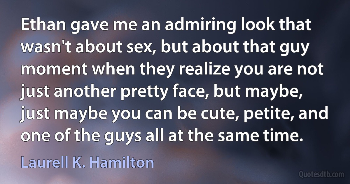 Ethan gave me an admiring look that wasn't about sex, but about that guy moment when they realize you are not just another pretty face, but maybe, just maybe you can be cute, petite, and one of the guys all at the same time. (Laurell K. Hamilton)