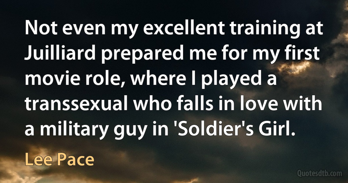 Not even my excellent training at Juilliard prepared me for my first movie role, where I played a transsexual who falls in love with a military guy in 'Soldier's Girl. (Lee Pace)