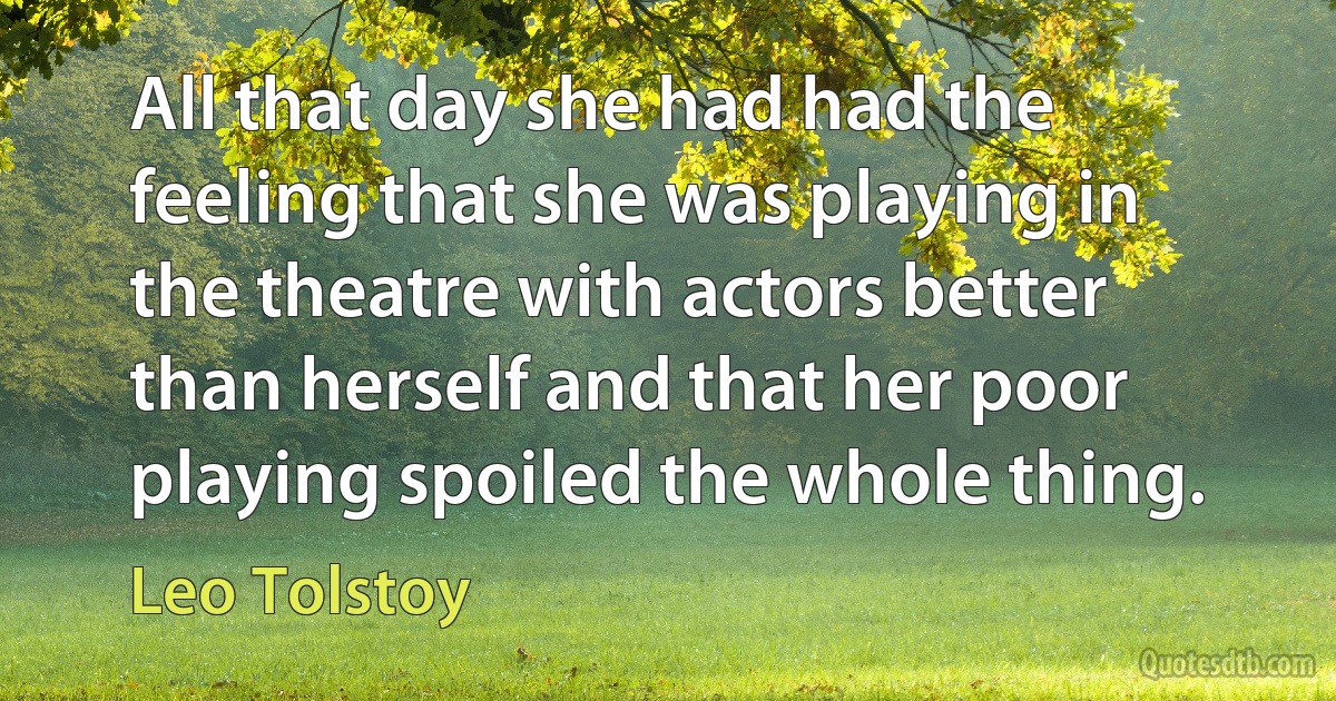 All that day she had had the feeling that she was playing in the theatre with actors better than herself and that her poor playing spoiled the whole thing. (Leo Tolstoy)