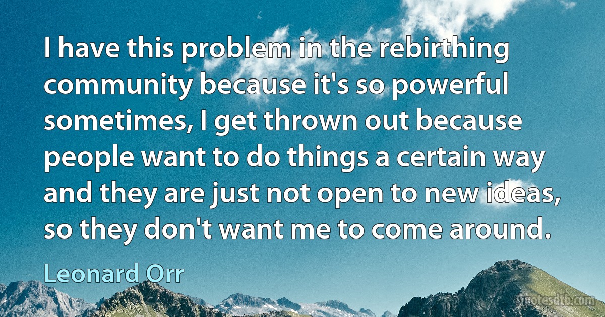 I have this problem in the rebirthing community because it's so powerful sometimes, I get thrown out because people want to do things a certain way and they are just not open to new ideas, so they don't want me to come around. (Leonard Orr)