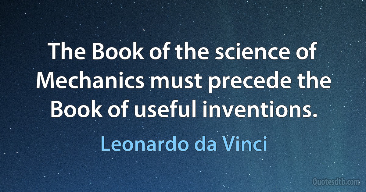 The Book of the science of Mechanics must precede the Book of useful inventions. (Leonardo da Vinci)