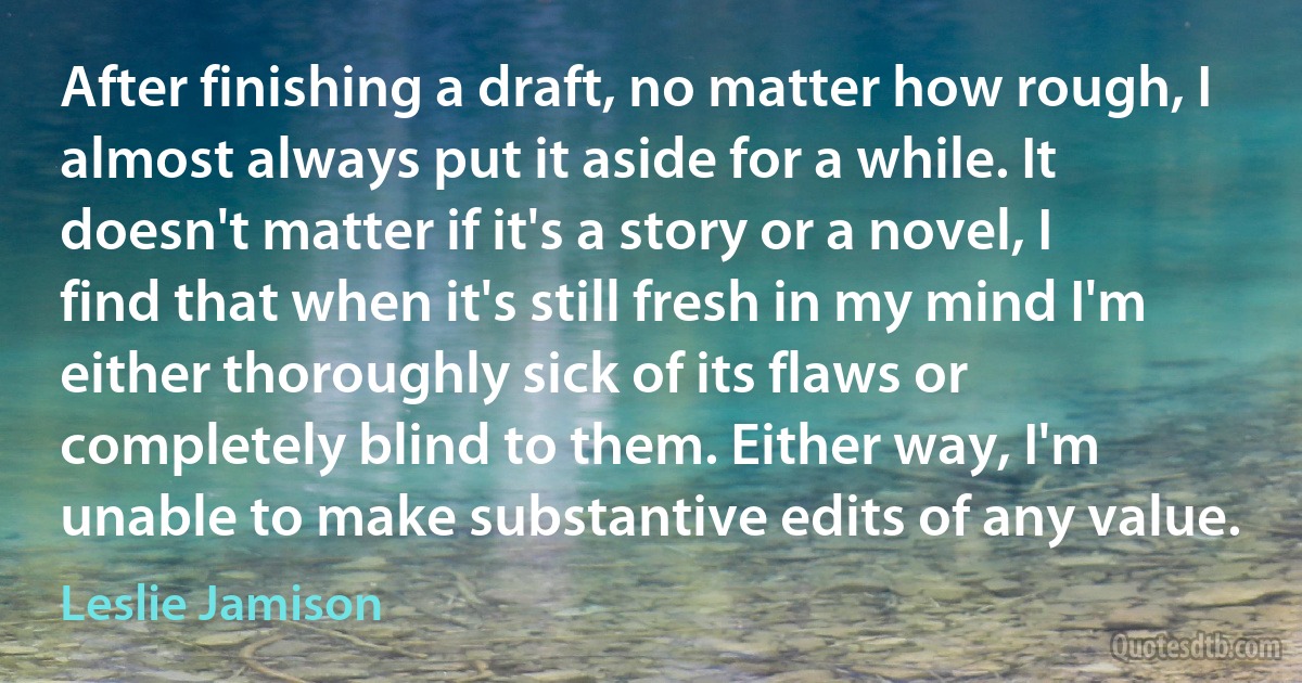 After finishing a draft, no matter how rough, I almost always put it aside for a while. It doesn't matter if it's a story or a novel, I find that when it's still fresh in my mind I'm either thoroughly sick of its flaws or completely blind to them. Either way, I'm unable to make substantive edits of any value. (Leslie Jamison)