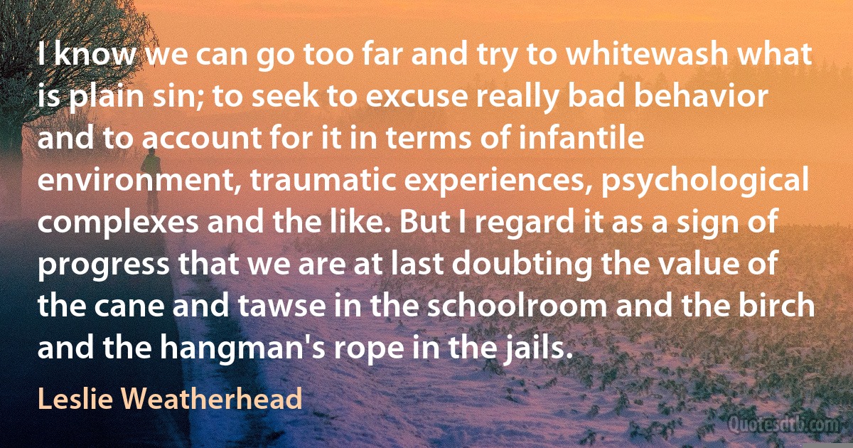I know we can go too far and try to whitewash what is plain sin; to seek to excuse really bad behavior and to account for it in terms of infantile environment, traumatic experiences, psychological complexes and the like. But I regard it as a sign of progress that we are at last doubting the value of the cane and tawse in the schoolroom and the birch and the hangman's rope in the jails. (Leslie Weatherhead)