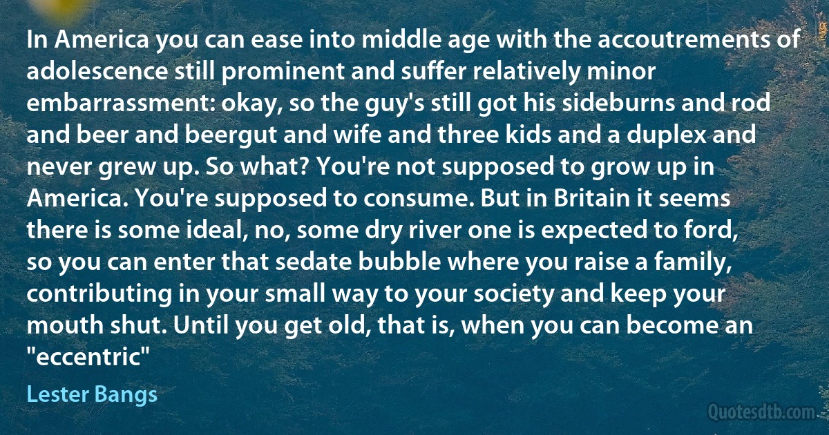 In America you can ease into middle age with the accoutrements of adolescence still prominent and suffer relatively minor embarrassment: okay, so the guy's still got his sideburns and rod and beer and beergut and wife and three kids and a duplex and never grew up. So what? You're not supposed to grow up in America. You're supposed to consume. But in Britain it seems there is some ideal, no, some dry river one is expected to ford, so you can enter that sedate bubble where you raise a family, contributing in your small way to your society and keep your mouth shut. Until you get old, that is, when you can become an "eccentric" (Lester Bangs)