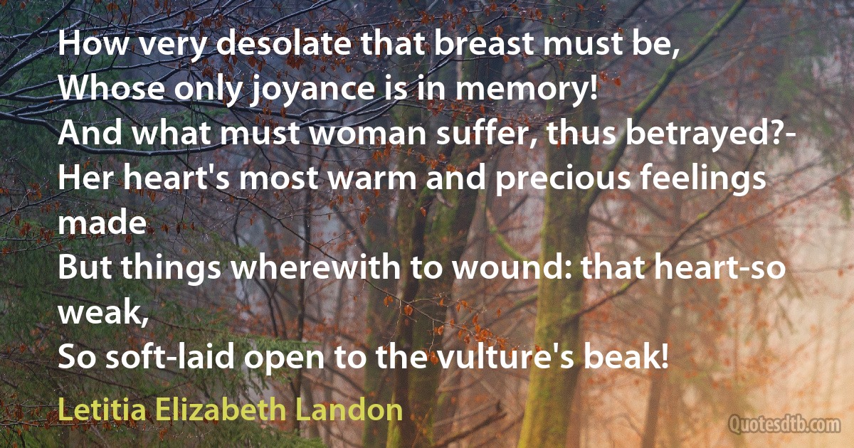 How very desolate that breast must be,
Whose only joyance is in memory!
And what must woman suffer, thus betrayed?-
Her heart's most warm and precious feelings made
But things wherewith to wound: that heart-so weak,
So soft-laid open to the vulture's beak! (Letitia Elizabeth Landon)