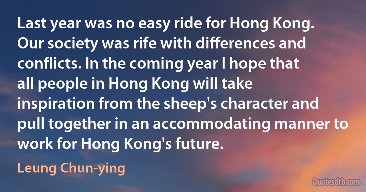 Last year was no easy ride for Hong Kong. Our society was rife with differences and conflicts. In the coming year I hope that all people in Hong Kong will take inspiration from the sheep's character and pull together in an accommodating manner to work for Hong Kong's future. (Leung Chun-ying)