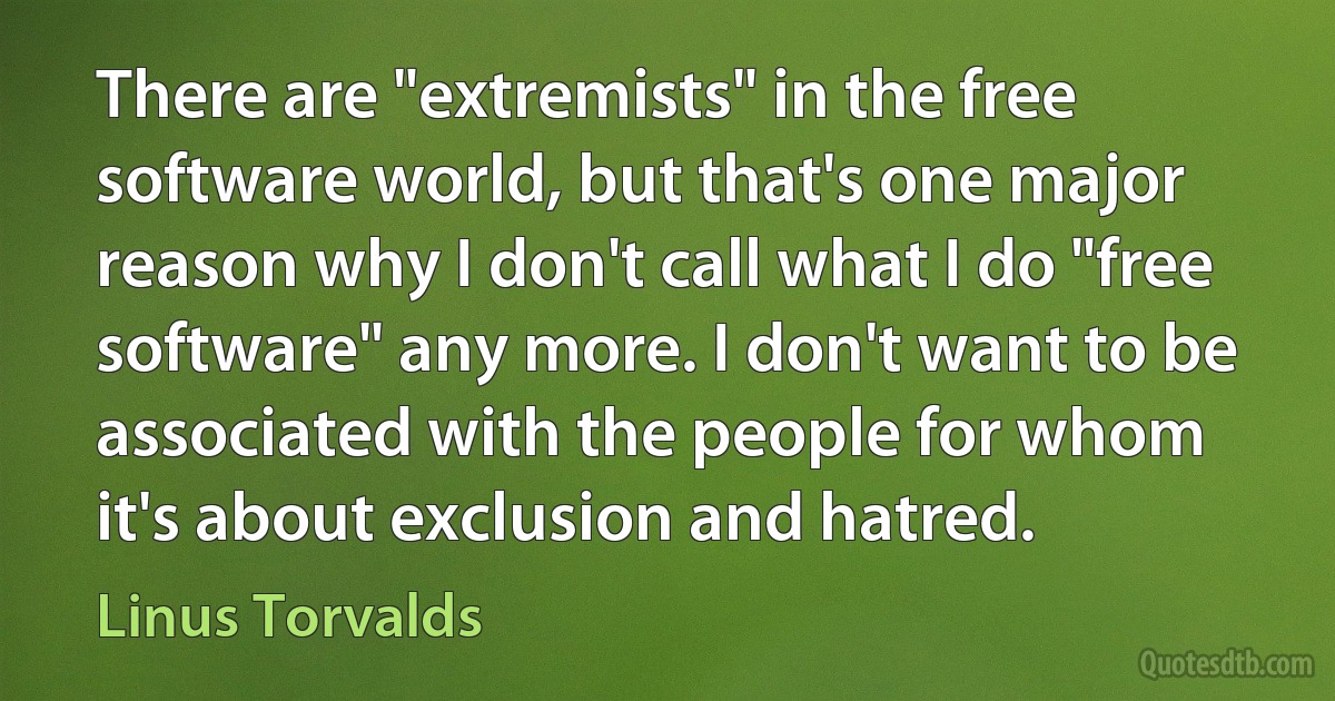 There are "extremists" in the free software world, but that's one major reason why I don't call what I do "free software" any more. I don't want to be associated with the people for whom it's about exclusion and hatred. (Linus Torvalds)