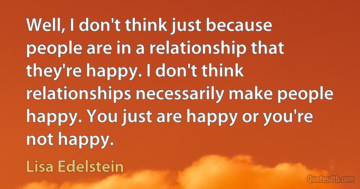 Well, I don't think just because people are in a relationship that they're happy. I don't think relationships necessarily make people happy. You just are happy or you're not happy. (Lisa Edelstein)