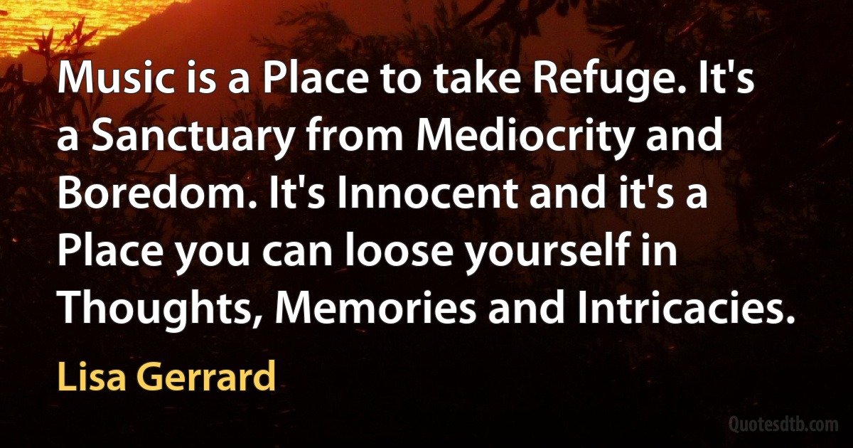 Music is a Place to take Refuge. It's a Sanctuary from Mediocrity and Boredom. It's Innocent and it's a Place you can loose yourself in Thoughts, Memories and Intricacies. (Lisa Gerrard)