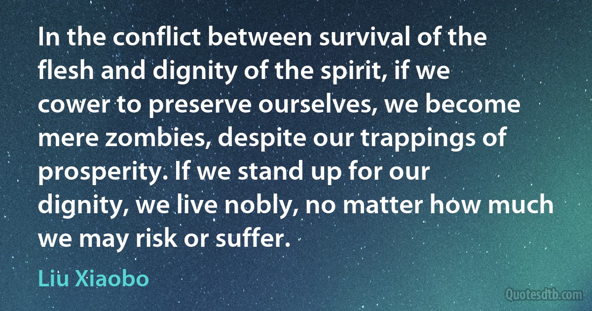 In the conflict between survival of the flesh and dignity of the spirit, if we cower to preserve ourselves, we become mere zombies, despite our trappings of prosperity. If we stand up for our dignity, we live nobly, no matter how much we may risk or suffer. (Liu Xiaobo)