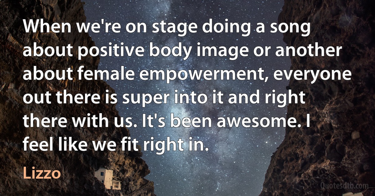 When we're on stage doing a song about positive body image or another about female empowerment, everyone out there is super into it and right there with us. It's been awesome. I feel like we fit right in. (Lizzo)