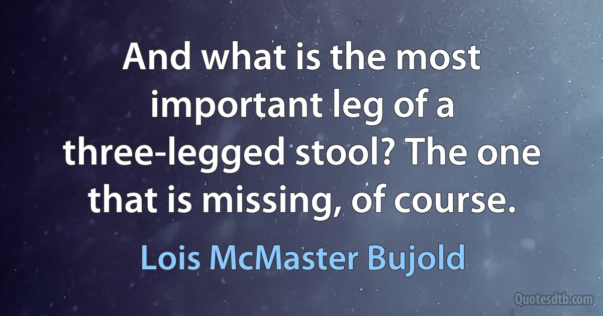 And what is the most important leg of a three-legged stool? The one that is missing, of course. (Lois McMaster Bujold)