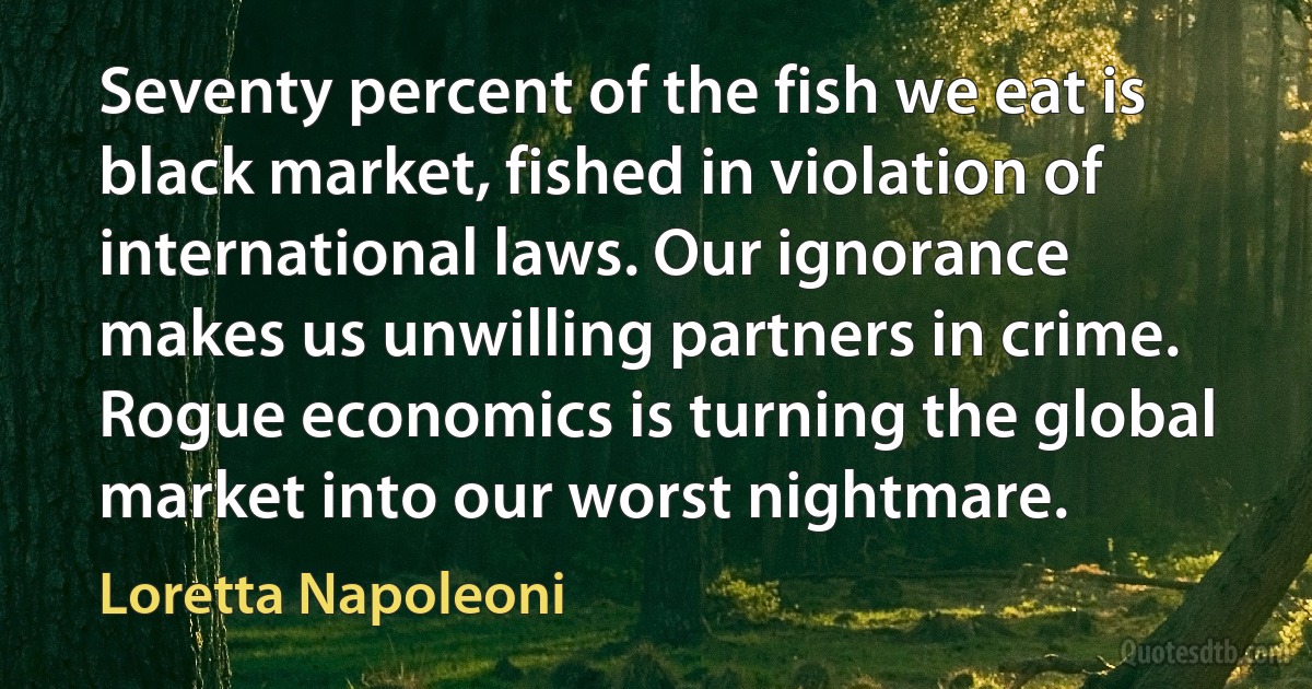 Seventy percent of the fish we eat is black market, fished in violation of international laws. Our ignorance makes us unwilling partners in crime. Rogue economics is turning the global market into our worst nightmare. (Loretta Napoleoni)