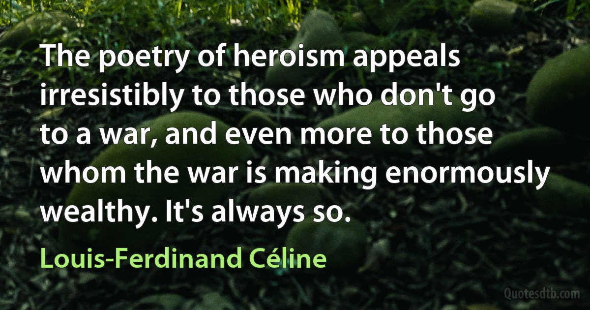 The poetry of heroism appeals irresistibly to those who don't go to a war, and even more to those whom the war is making enormously wealthy. It's always so. (Louis-Ferdinand Céline)