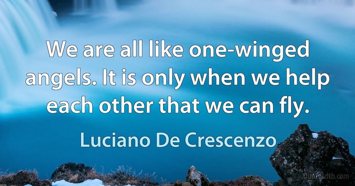 We are all like one-winged angels. It is only when we help each other that we can fly. (Luciano De Crescenzo)