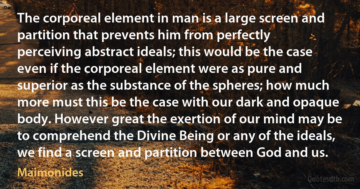 The corporeal element in man is a large screen and partition that prevents him from perfectly perceiving abstract ideals; this would be the case even if the corporeal element were as pure and superior as the substance of the spheres; how much more must this be the case with our dark and opaque body. However great the exertion of our mind may be to comprehend the Divine Being or any of the ideals, we find a screen and partition between God and us. (Maimonides)