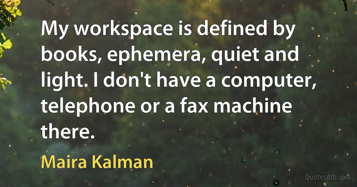 My workspace is defined by books, ephemera, quiet and light. I don't have a computer, telephone or a fax machine there. (Maira Kalman)